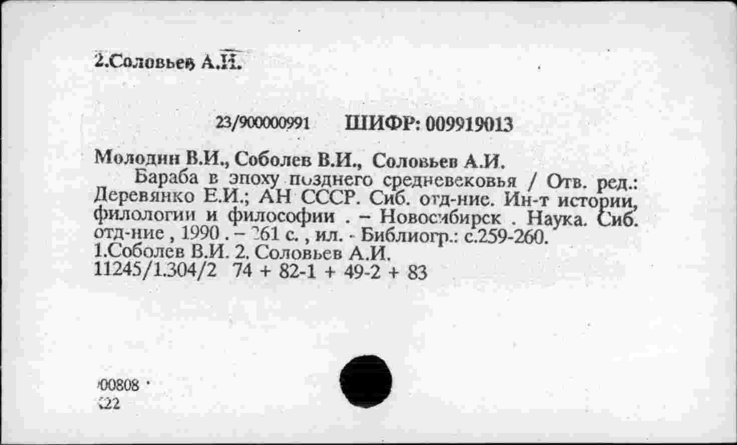 ﻿2.Соловьев А.И.
23/900000991 ШИФР: 009919013
Молодин В.И., Соболев В.И., Соловьев А.И.
Бараба в эпоху позднего средневековья / Отв. ред.: Деревянко Е.И.; АН СССР. Сиб. отд-ние. Ин-т истории, филологии и философии . - Новосибирск . Наука. Сиб. отд-ние , 1990 . - ?61 с., ил. • Библиогр.: с.259-260. І.Соболев В.И. 2. Соловьев А.И.
11245/1.304/2 74 + 82-1 + 49-2 + 83
'00808 •
U2